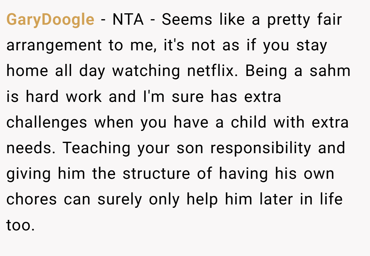 GaryDoogle − NTA - Seems like a pretty fair arrangement to me, it's not as if you stay home all day watching netflix. Being a sahm is hard work and I'm sure has extra challenges when you have a child with extra needs. Teaching your son responsibility and giving him the structure of having his own chores can surely only help him later in life too.