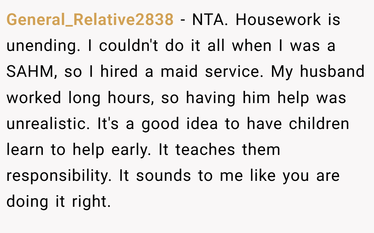 General_Relative2838 − NTA. Housework is unending. I couldn't do it all when I was a SAHM, so I hired a maid service. My husband worked long hours, so having him help was unrealistic. It's a good idea to have children learn to help early. It teaches them responsibility. It sounds to me like you are doing it right.