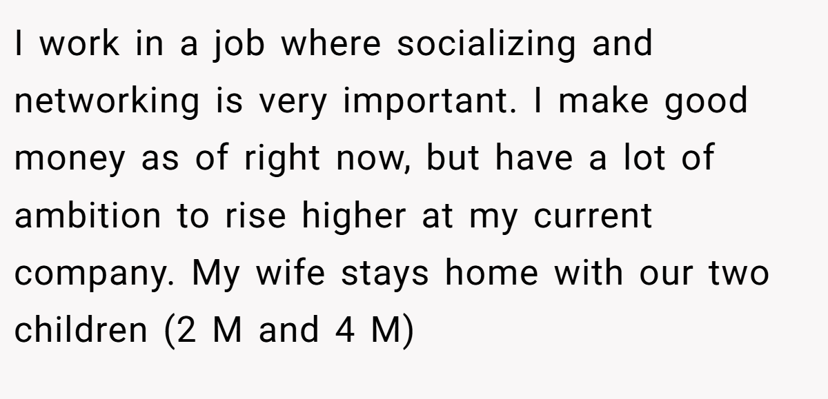 I work in a job where socializing and networking is very important. I make good money as of right now, but have a lot of ambition to rise higher at my current company. My wife stays home with our two children (2 M and 4 M)