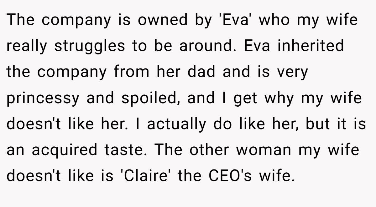 The company is owned by 'Eva' who my wife really struggles to be around. Eva inherited the company from her dad and is very princessy and spoiled, and I get why my wife doesn't like her. I actually do like her, but it is an acquired taste. The other woman my wife doesn't like is 'Claire' the CEO's wife.