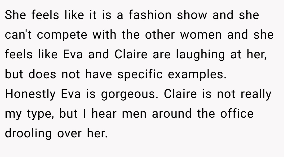 She feels like it is a fashion show and she can't compete with the other women and she feels like Eva and Claire are laughing at her, but does not have specific examples. Honestly Eva is gorgeous. Claire is not really my type, but I hear men around the office drooling over her.