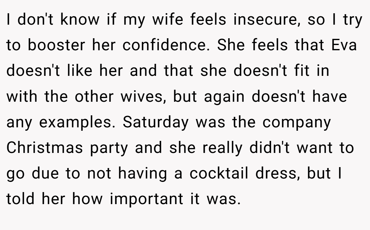 I don't know if my wife feels insecure, so I try to booster her confidence. She feels that Eva doesn't like her and that she doesn't fit in with the other wives, but again doesn't have any examples. Saturday was the company Christmas party and she really didn't want to go due to not having a cocktail dress, but I told her how important it was.