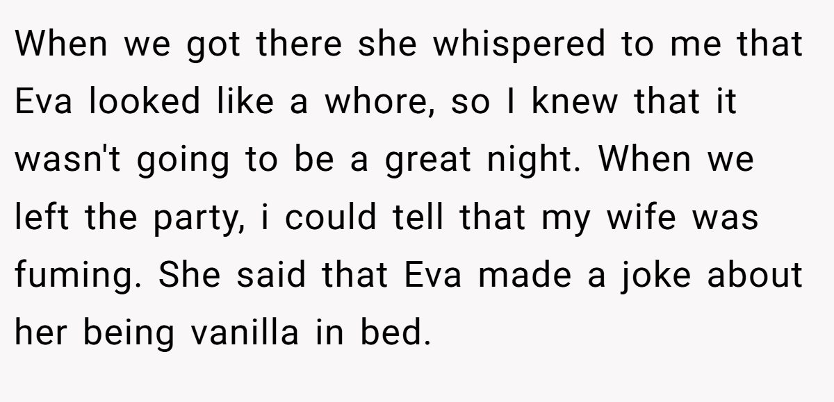When we got there she whispered to me that Eva looked like a whore, so I knew that it wasn't going to be a great night. When we left the party, i could tell that my wife was fuming. She said that Eva made a joke about her being vanilla in bed.
