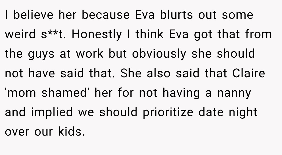 I believe her because Eva blurts out some weird s**t. Honestly I think Eva got that from the guys at work but obviously she should not have said that. She also said that Claire 'mom shamed' her for not having a nanny and implied we should prioritize date night over our kids.