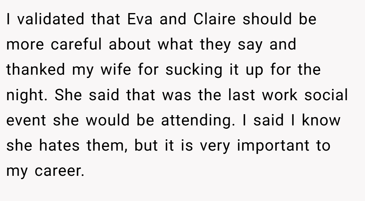 I validated that Eva and Claire should be more careful about what they say and thanked my wife for sucking it up for the night. She said that was the last work social event she would be attending. I said I know she hates them, but it is very important to my career.