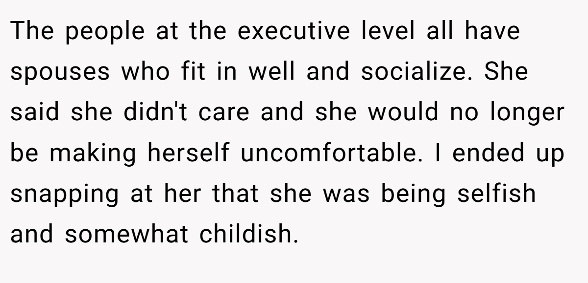 The people at the executive level all have spouses who fit in well and socialize. She said she didn't care and she would no longer be making herself uncomfortable. I ended up snapping at her that she was being selfish and somewhat childish.