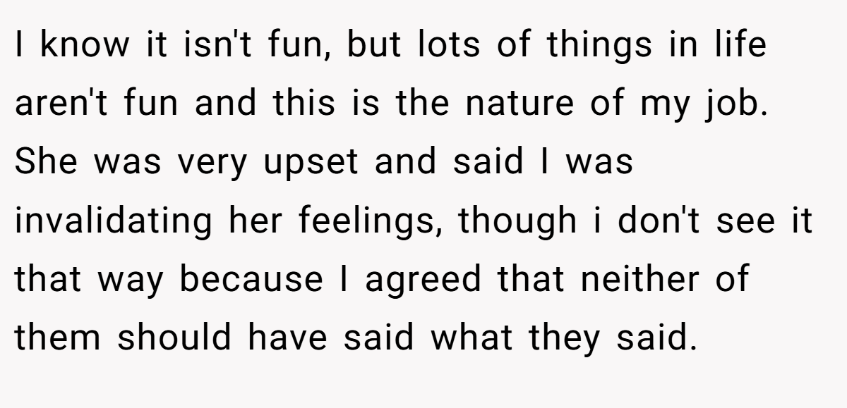 I know it isn't fun, but lots of things in life aren't fun and this is the nature of my job. She was very upset and said I was invalidating her feelings, though i don't see it that way because I agreed that neither of them should have said what they said.