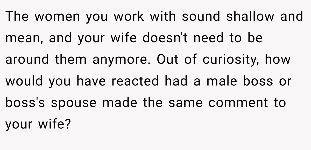 The women you work with sound shallow and mean, and your wife doesn't need to be around them anymore. Out of curiosity, how would you have reacted had a male boss or boss's spouse made the same comment to your wife?