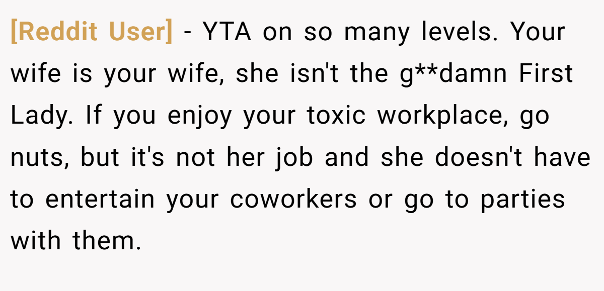 [Reddit User] − YTA on so many levels. Your wife is your wife, she isn't the g**damn First Lady. If you enjoy your toxic workplace, go nuts, but it's not her job and she doesn't have to entertain your coworkers or go to parties with them.
