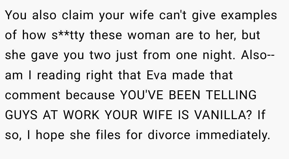 You also claim your wife can't give examples of how s**tty these woman are to her, but she gave you two just from one night. Also-- am I reading right that Eva made that comment because YOU'VE BEEN TELLING GUYS AT WORK YOUR WIFE IS VANILLA? If so, I hope she files for divorce immediately.