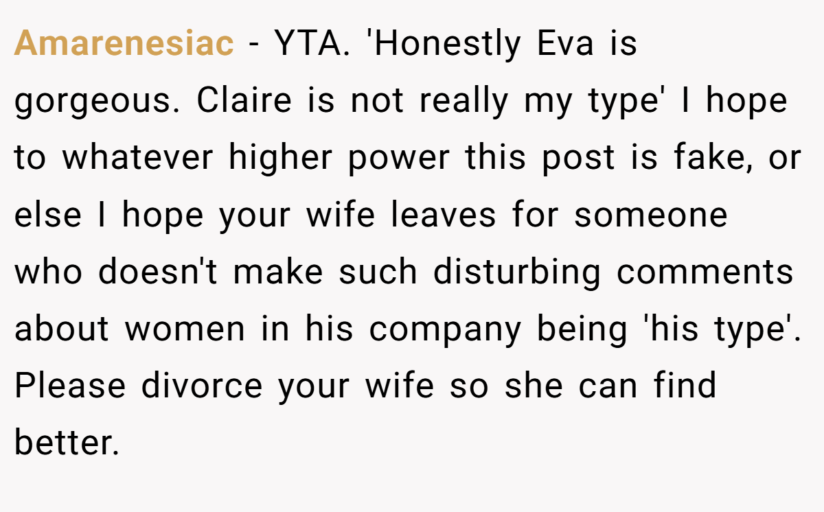 Amarenesiac − YTA. 'Honestly Eva is gorgeous. Claire is not really my type' I hope to whatever higher power this post is fake, or else I hope your wife leaves for someone who doesn't make such disturbing comments about women in his company being 'his type'. Please divorce your wife so she can find better.