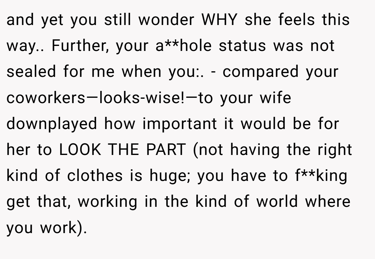 and yet you still wonder WHY she feels this way.. Further, your a**hole status was not sealed for me when you:. - compared your coworkers—looks-wise!—to your wife downplayed how important it would be for her to LOOK THE PART (not having the right kind of clothes is huge; you have to f**king get that, working in the kind of world where you work).