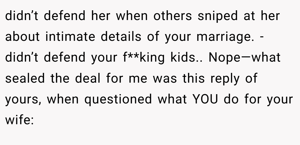 didn’t defend her when others sniped at her about intimate details of your marriage. - didn’t defend your f**king kids.. Nope—what sealed the deal for me was this reply of yours, when questioned what YOU do for your wife:
