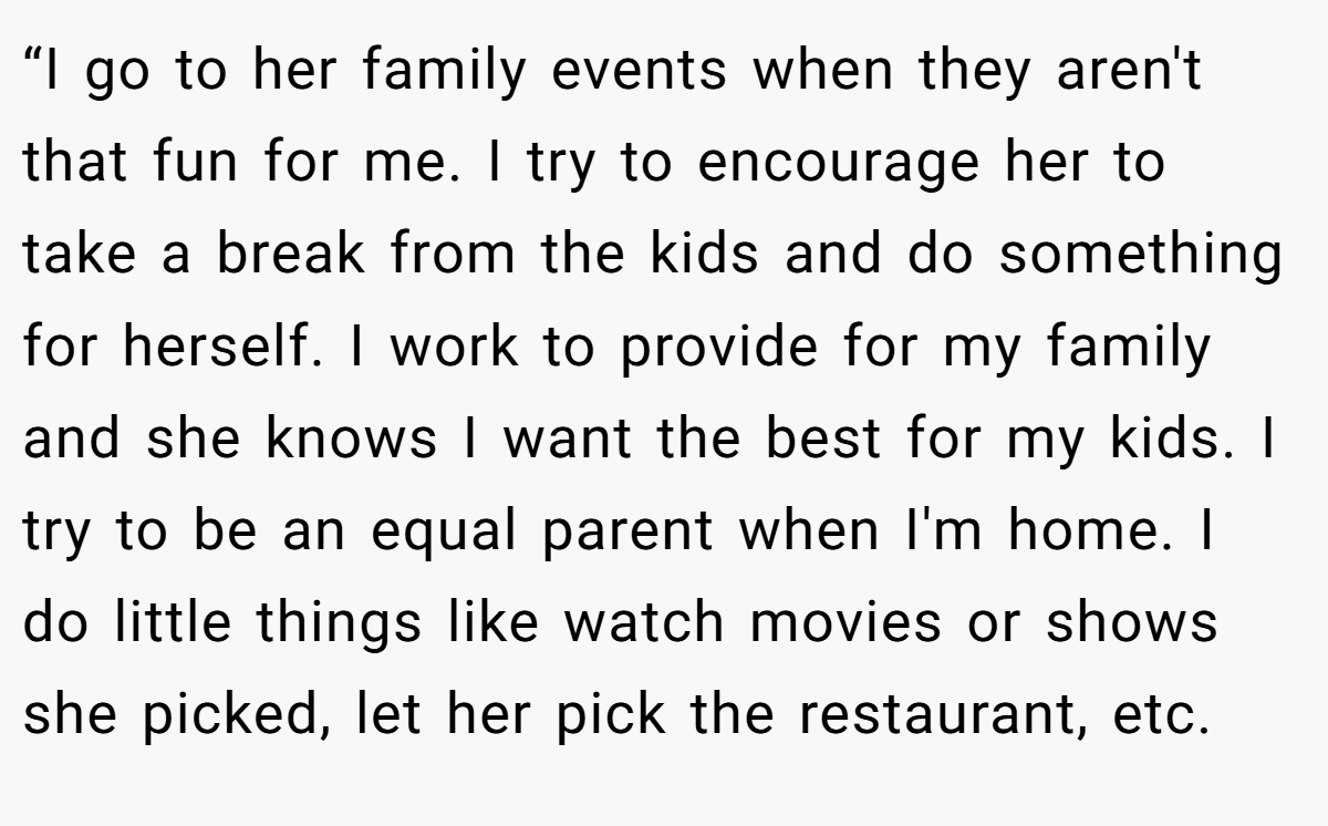 “I go to her family events when they aren't that fun for me. I try to encourage her to take a break from the kids and do something for herself. I work to provide for my family and she knows I want the best for my kids. I try to be an equal parent when I'm home. I do little things like watch movies or shows she picked, let her pick the restaurant, etc.