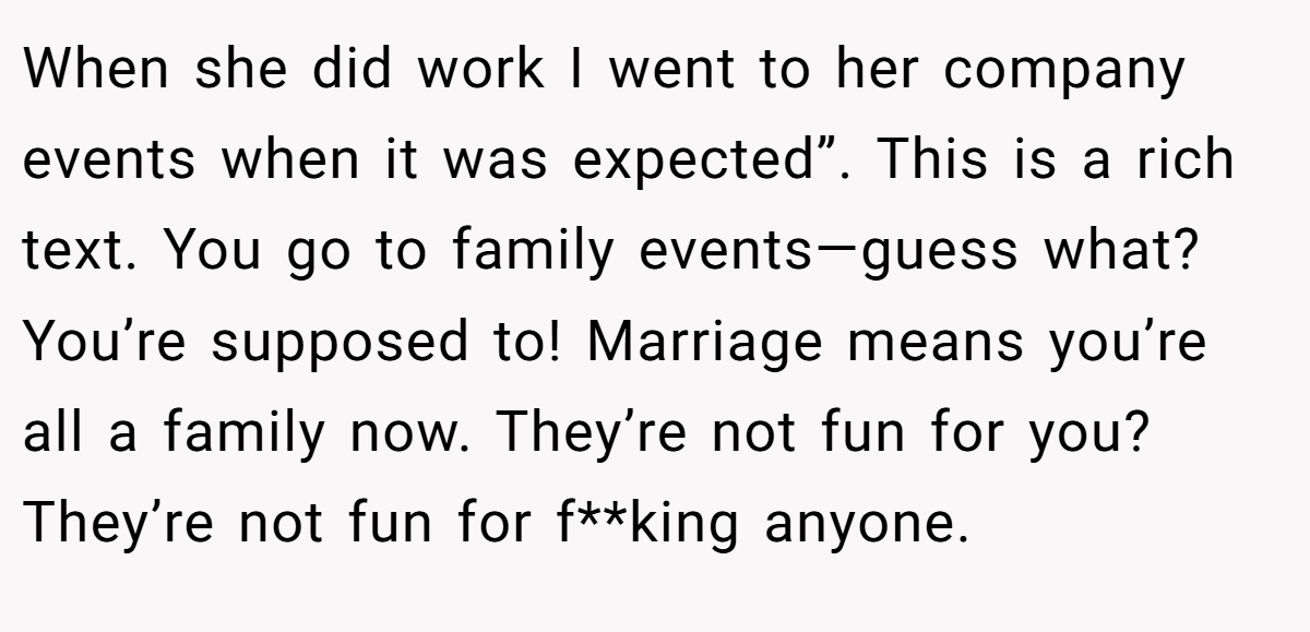 When she did work I went to her company events when it was expected”. This is a rich text. You go to family events—guess what? You’re supposed to! Marriage means you’re all a family now. They’re not fun for you? They’re not fun for f**king anyone.