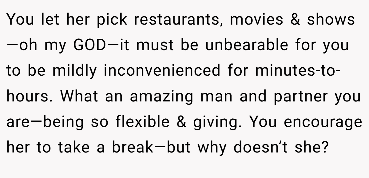 You let her pick restaurants, movies & shows—oh my GOD—it must be unbearable for you to be mildly inconvenienced for minutes-to-hours. What an amazing man and partner you are—being so flexible & giving. You encourage her to take a break—but why doesn’t she?