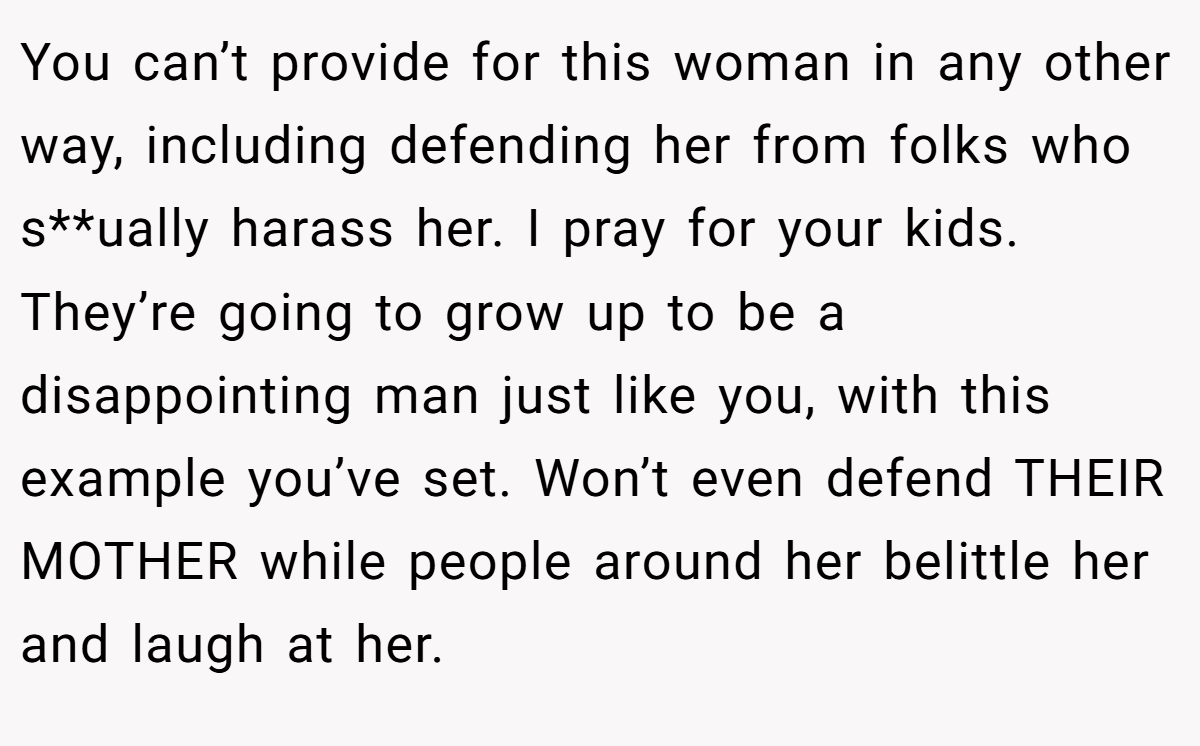 You can’t provide for this woman in any other way, including defending her from folks who s**ually harass her. I pray for your kids. They’re going to grow up to be a disappointing man just like you, with this example you’ve set. Won’t even defend THEIR MOTHER while people around her belittle her and laugh at her.