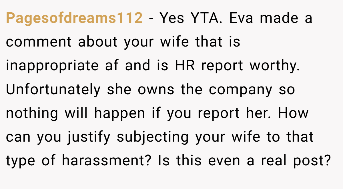 Pagesofdreams112 − Yes YTA. Eva made a comment about your wife that is inappropriate af and is HR report worthy. Unfortunately she owns the company so nothing will happen if you report her. How can you justify subjecting your wife to that type of harassment? Is this even a real post?