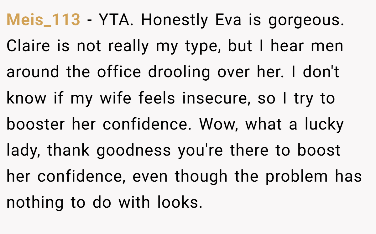 Meis_113 − YTA. Honestly Eva is gorgeous. Claire is not really my type, but I hear men around the office drooling over her. I don't know if my wife feels insecure, so I try to booster her confidence. Wow, what a lucky lady, thank goodness you're there to boost her confidence, even though the problem has nothing to do with looks.