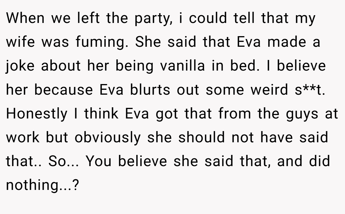 When we left the party, i could tell that my wife was fuming. She said that Eva made a joke about her being vanilla in bed. I believe her because Eva blurts out some weird s**t. Honestly I think Eva got that from the guys at work but obviously she should not have said that.. So... You believe she said that, and did nothing...?