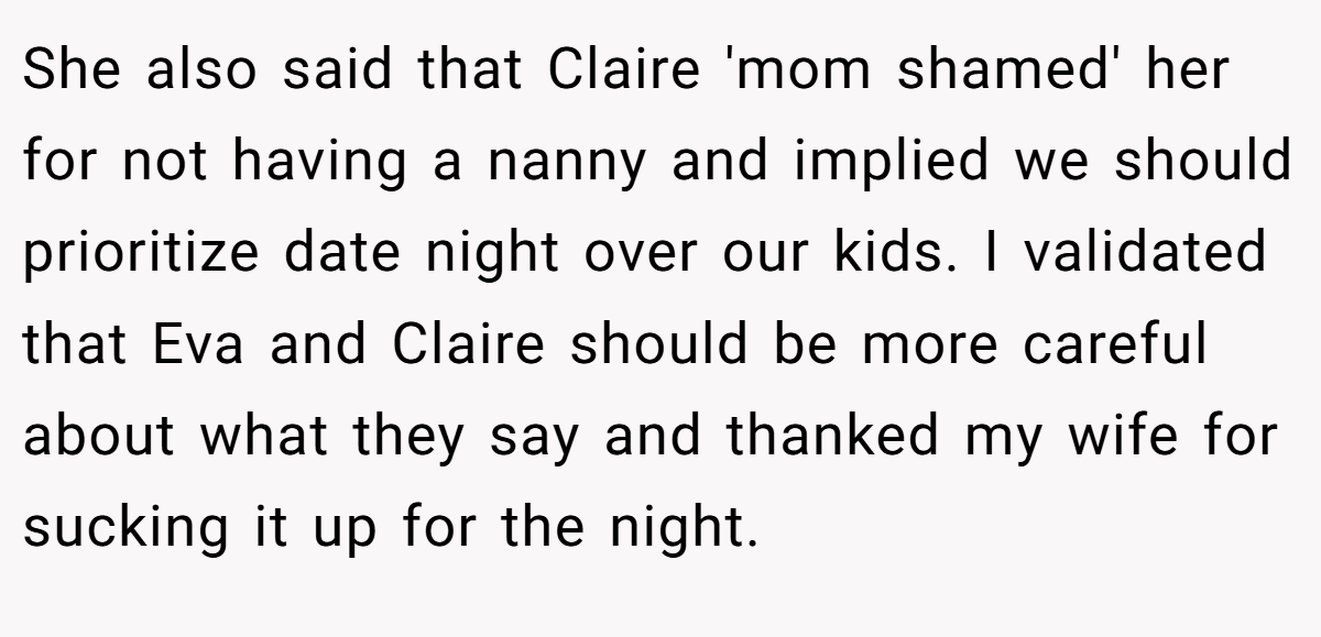 She also said that Claire 'mom shamed' her for not having a nanny and implied we should prioritize date night over our kids. I validated that Eva and Claire should be more careful about what they say and thanked my wife for sucking it up for the night.