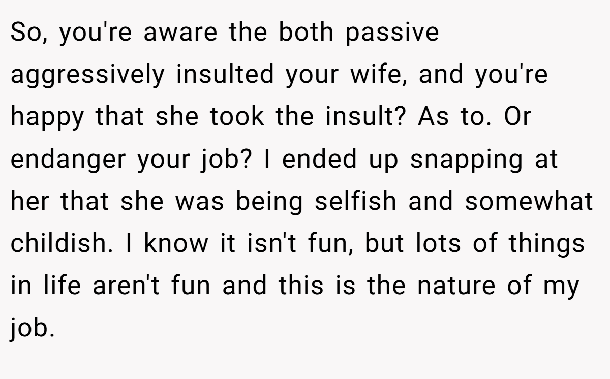 So, you're aware the both passive aggressively insulted your wife, and you're happy that she took the insult? As to. Or endanger your job? I ended up snapping at her that she was being selfish and somewhat childish. I know it isn't fun, but lots of things in life aren't fun and this is the nature of my job.