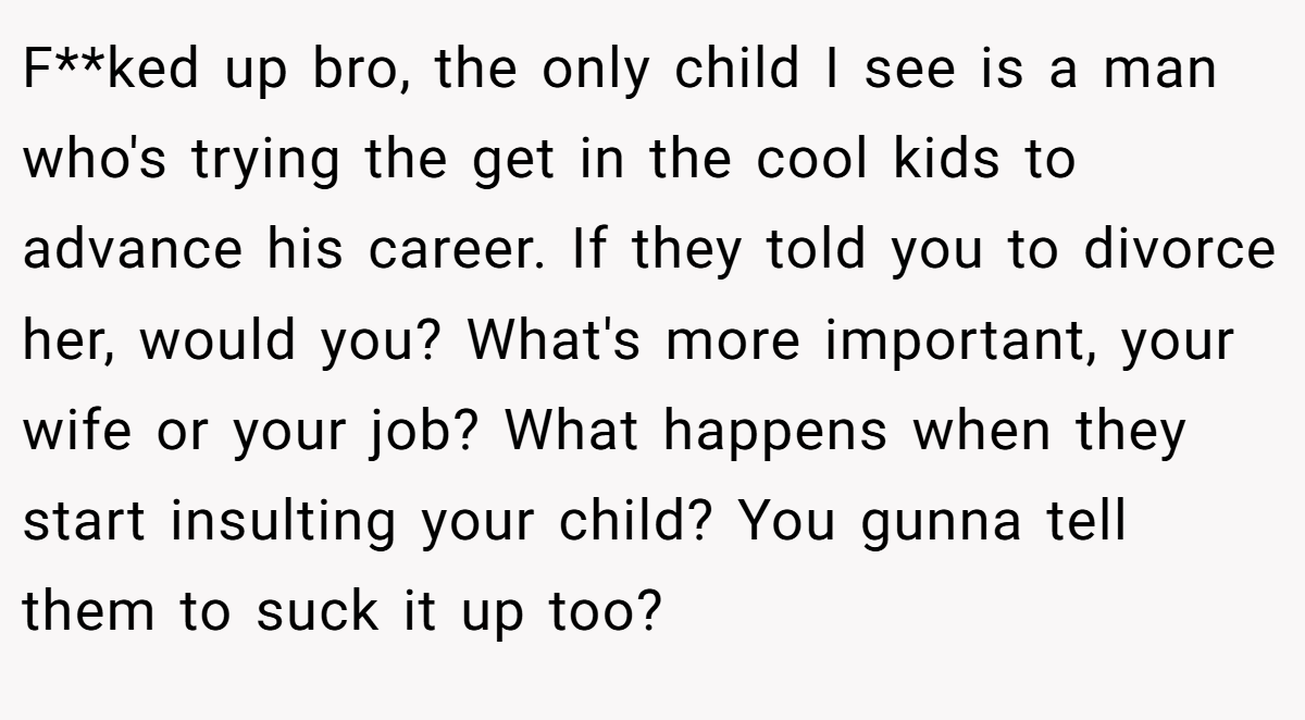 F**ked up bro, the only child I see is a man who's trying the get in the cool kids to advance his career. If they told you to divorce her, would you? What's more important, your wife or your job? What happens when they start insulting your child? You gunna tell them to suck it up too?