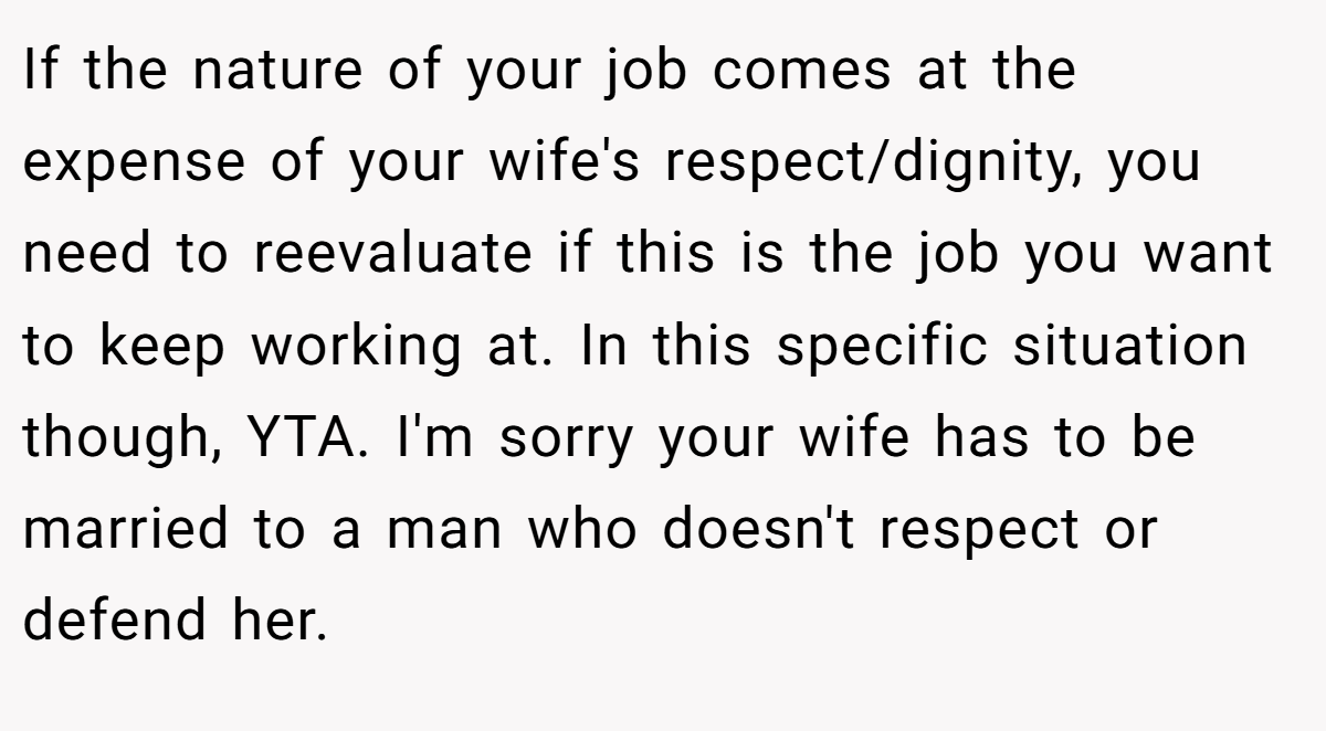 If the nature of your job comes at the expense of your wife's respect/dignity, you need to reevaluate if this is the job you want to keep working at. In this specific situation though, YTA. I'm sorry your wife has to be married to a man who doesn't respect or defend her.
