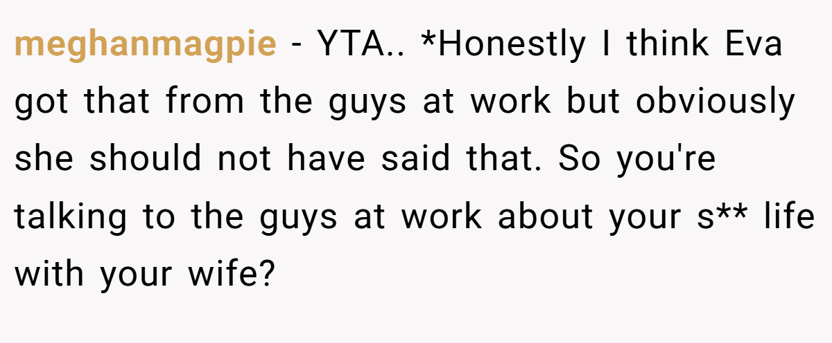 meghanmagpie − YTA.. *Honestly I think Eva got that from the guys at work but obviously she should not have said that. So you're talking to the guys at work about your s** life with your wife?