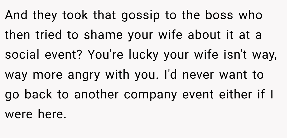 And they took that gossip to the boss who then tried to shame your wife about it at a social event? You're lucky your wife isn't way, way more angry with you. I'd never want to go back to another company event either if I were here.