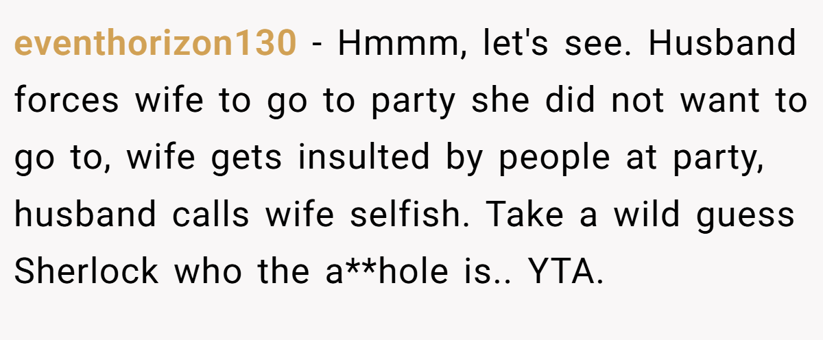 eventhorizon130 − Hmmm, let's see. Husband forces wife to go to party she did not want to go to, wife gets insulted by people at party, husband calls wife selfish. Take a wild guess Sherlock who the a**hole is.. YTA.