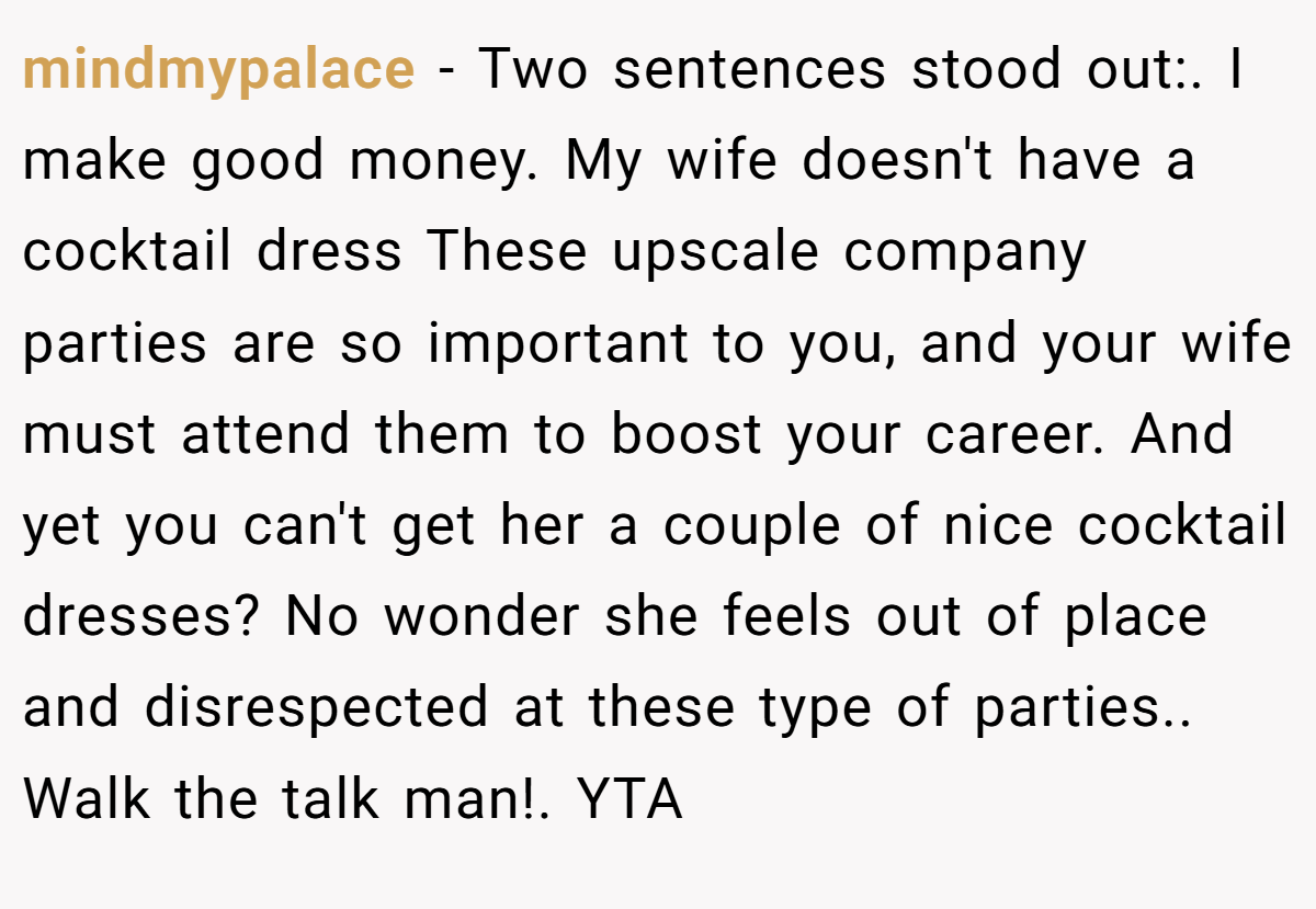 mindmypalace − Two sentences stood out:. I make good money. My wife doesn't have a cocktail dress These upscale company parties are so important to you, and your wife must attend them to boost your career. And yet you can't get her a couple of nice cocktail dresses? No wonder she feels out of place and disrespected at these type of parties.. Walk the talk man!. YTA