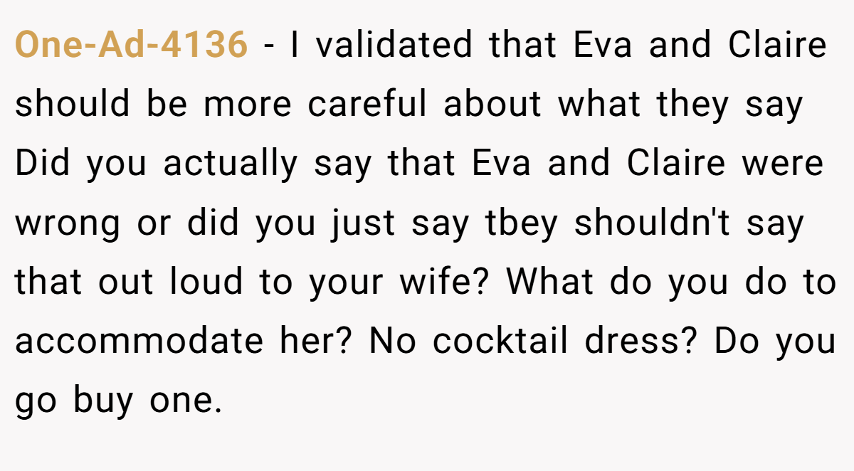 One-Ad-4136 − I validated that Eva and Claire should be more careful about what they say Did you actually say that Eva and Claire were wrong or did you just say tbey shouldn't say that out loud to your wife? What do you do to accommodate her? No cocktail dress? Do you go buy one.