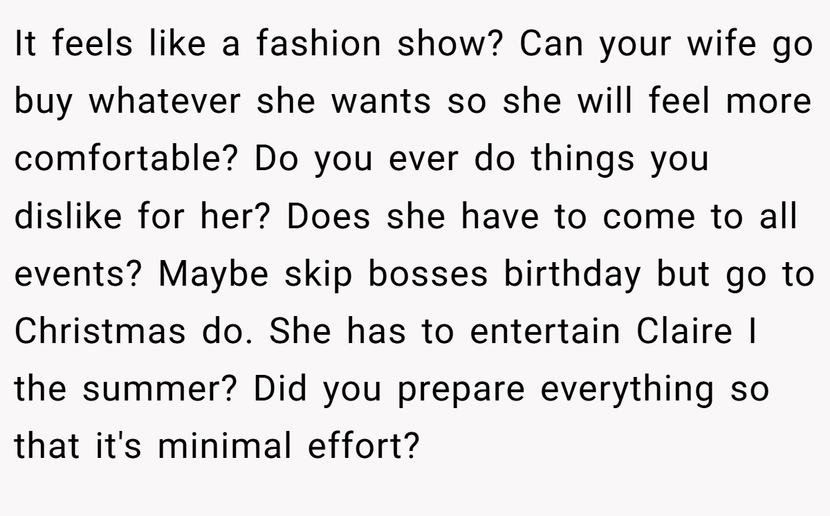 It feels like a fashion show? Can your wife go buy whatever she wants so she will feel more comfortable? Do you ever do things you dislike for her? Does she have to come to all events? Maybe skip bosses birthday but go to Christmas do. She has to entertain Claire I the summer? Did you prepare everything so that it's minimal effort?