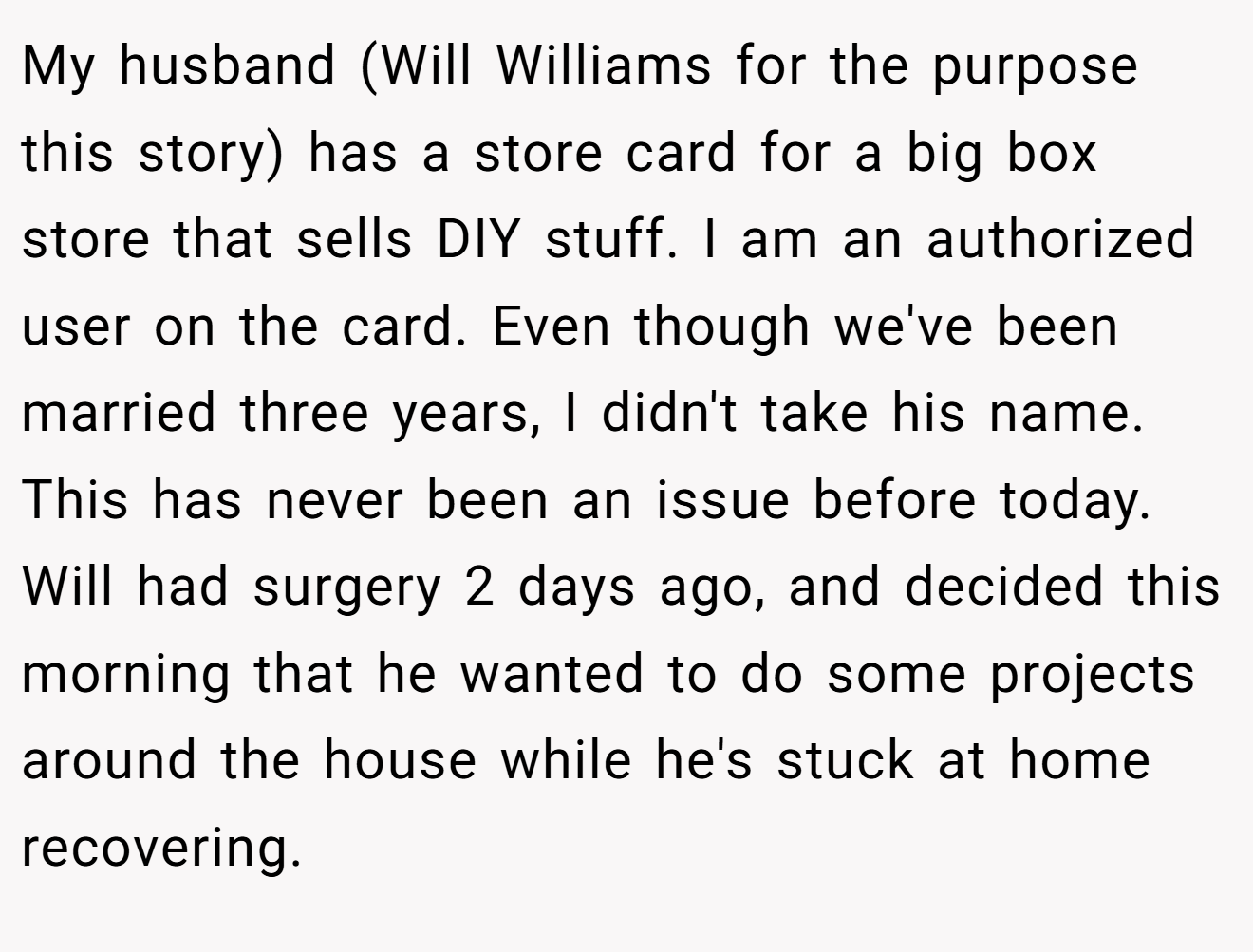 My husband (Will Williams for the purpose this story) has a store card for a big box store that sells DIY stuff. I am an authorized user on the card. Even though we've been married three years, I didn't take his name. This has never been an issue before today. Will had surgery 2 days ago, and decided this morning that he wanted to do some projects around the house while he's stuck at home recovering.