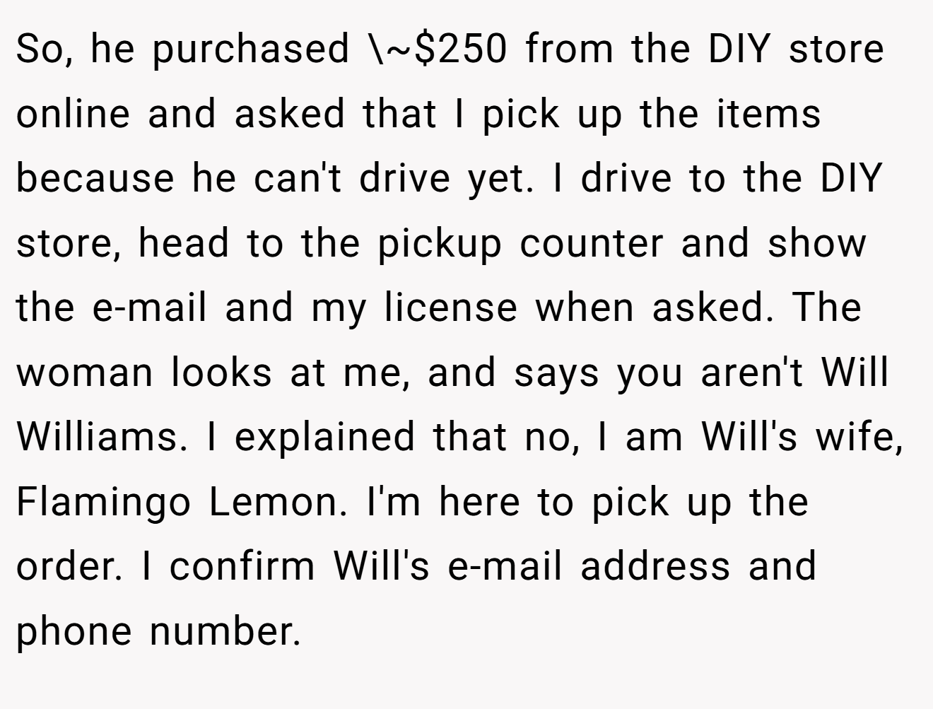 So, he purchased \~$250 from the DIY store online and asked that I pick up the items because he can't drive yet. I drive to the DIY store, head to the pickup counter and show the e-mail and my license when asked. The woman looks at me, and says you aren't Will Williams. I explained that no, I am Will's wife, Flamingo Lemon. I'm here to pick up the order. I confirm Will's e-mail address and phone number.