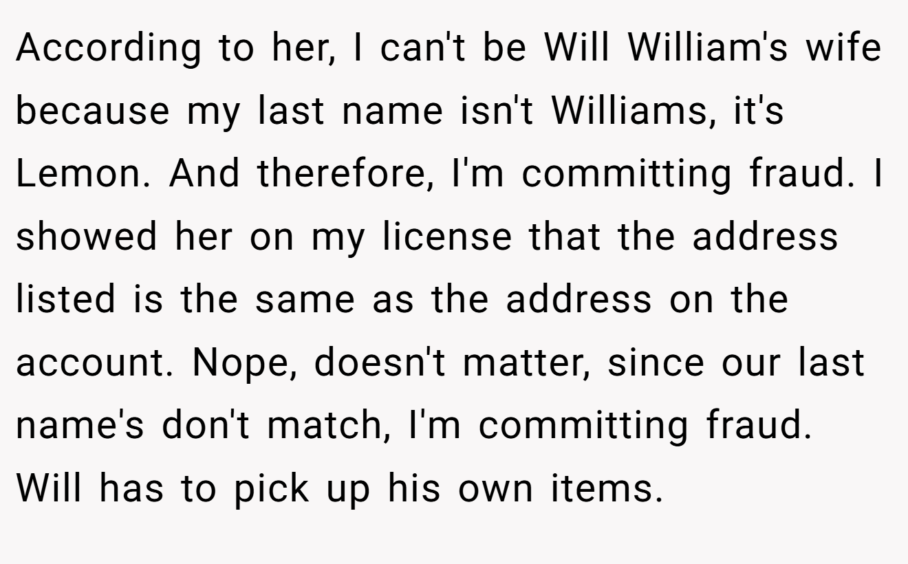 According to her, I can't be Will William's wife because my last name isn't Williams, it's Lemon. And therefore, I'm committing fraud. I showed her on my license that the address listed is the same as the address on the account. Nope, doesn't matter, since our last name's don't match, I'm committing fraud. Will has to pick up his own items.