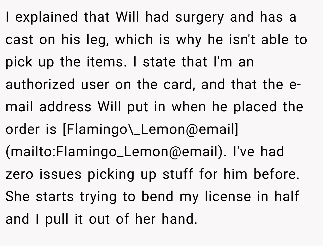 I explained that Will had surgery and has a cast on his leg, which is why he isn't able to pick up the items. I state that I'm an authorized user on the card, and that the e-mail address Will put in when he placed the order is [Flamingo\_Lemon@email](mailto:Flamingo_Lemon@email). I've had zero issues picking up stuff for him before. She starts trying to bend my license in half and I pull it out of her hand.