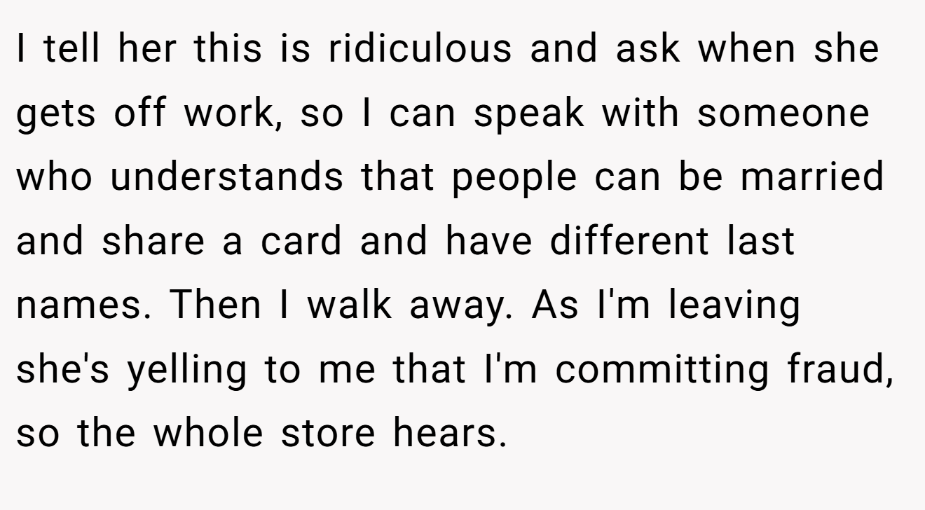 I tell her this is ridiculous and ask when she gets off work, so I can speak with someone who understands that people can be married and share a card and have different last names. Then I walk away. As I'm leaving she's yelling to me that I'm committing fraud, so the whole store hears.