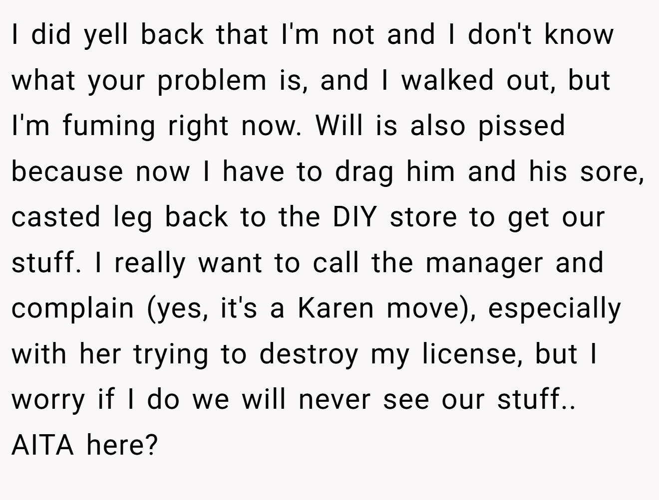 I did yell back that I'm not and I don't know what your problem is, and I walked out, but I'm fuming right now. Will is also pissed because now I have to drag him and his sore, casted leg back to the DIY store to get our stuff. I really want to call the manager and complain (yes, it's a Karen move), especially with her trying to destroy my license, but I worry if I do we will never see our stuff.. AITA here?