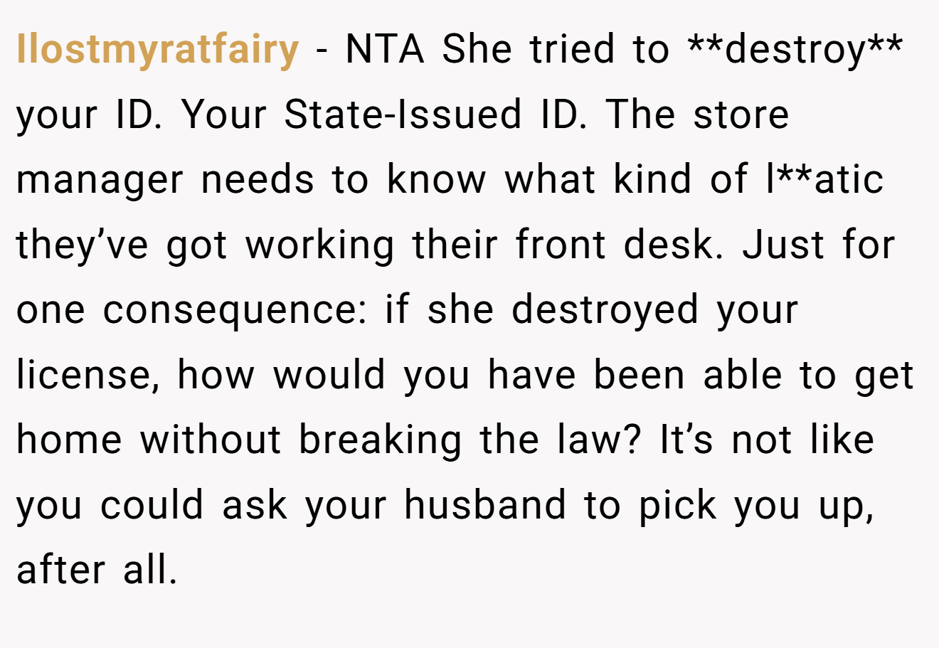 Ilostmyratfairy − NTA She tried to **destroy** your ID. Your State-Issued ID. The store manager needs to know what kind of l**atic they’ve got working their front desk. Just for one consequence: if she destroyed your license, how would you have been able to get home without breaking the law? It’s not like you could ask your husband to pick you up, after all.
