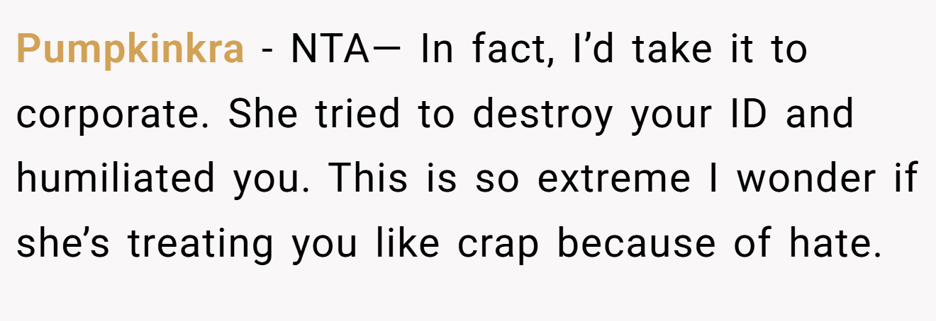 Pumpkinkra − NTA— In fact, I’d take it to corporate. She tried to destroy your ID and humiliated you. This is so extreme I wonder if she’s treating you like crap because of hate.