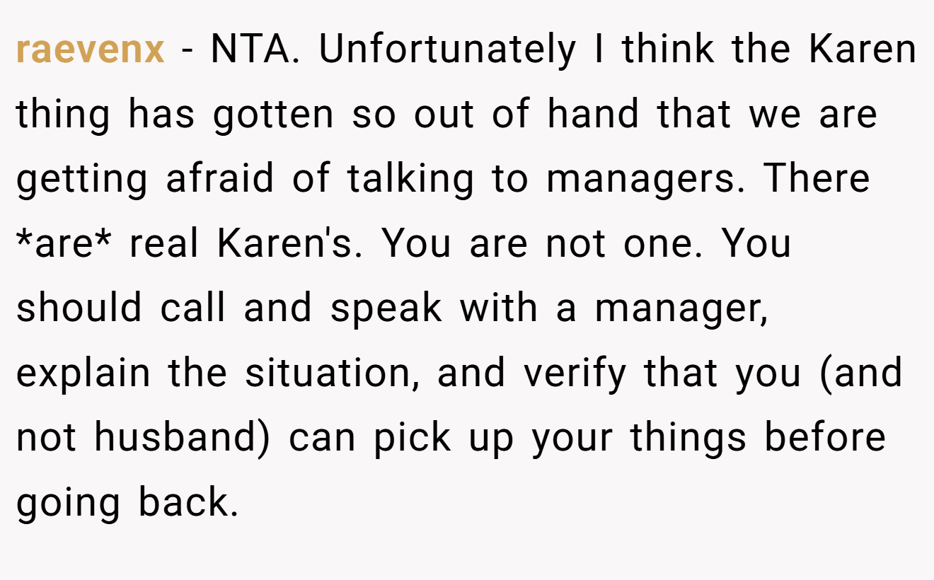 raevenx − NTA. Unfortunately I think the Karen thing has gotten so out of hand that we are getting afraid of talking to managers. There *are* real Karen's. You are not one. You should call and speak with a manager, explain the situation, and verify that you (and not husband) can pick up your things before going back.