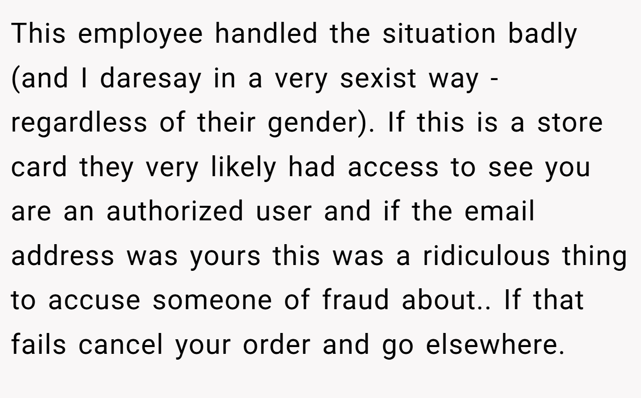 This employee handled the situation badly (and I daresay in a very sexist way - regardless of their gender). If this is a store card they very likely had access to see you are an authorized user and if the email address was yours this was a ridiculous thing to accuse someone of fraud about.. If that fails cancel your order and go elsewhere.