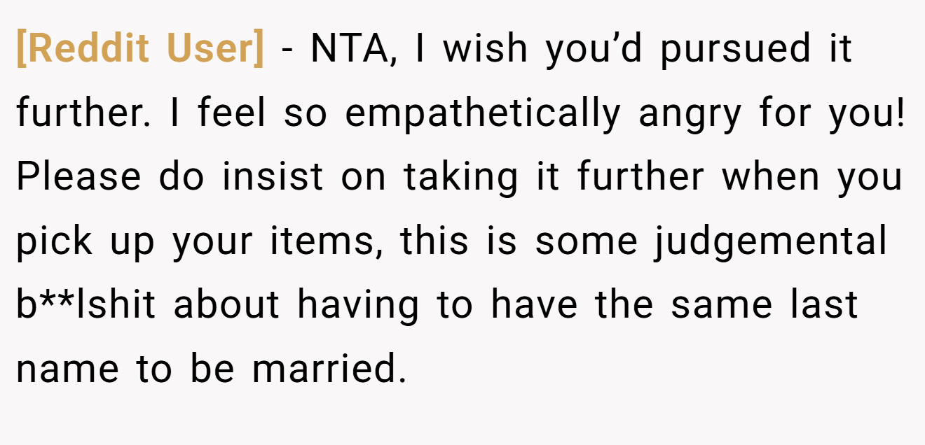 [Reddit User] − NTA, I wish you’d pursued it further. I feel so empathetically angry for you! Please do insist on taking it further when you pick up your items, this is some judgemental b**lshit about having to have the same last name to be married.