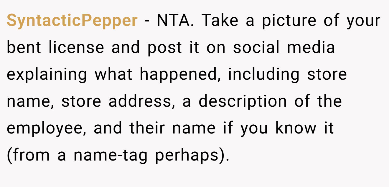 SyntacticPepper − NTA. Take a picture of your bent license and post it on social media explaining what happened, including store name, store address, a description of the employee, and their name if you know it (from a name-tag perhaps).