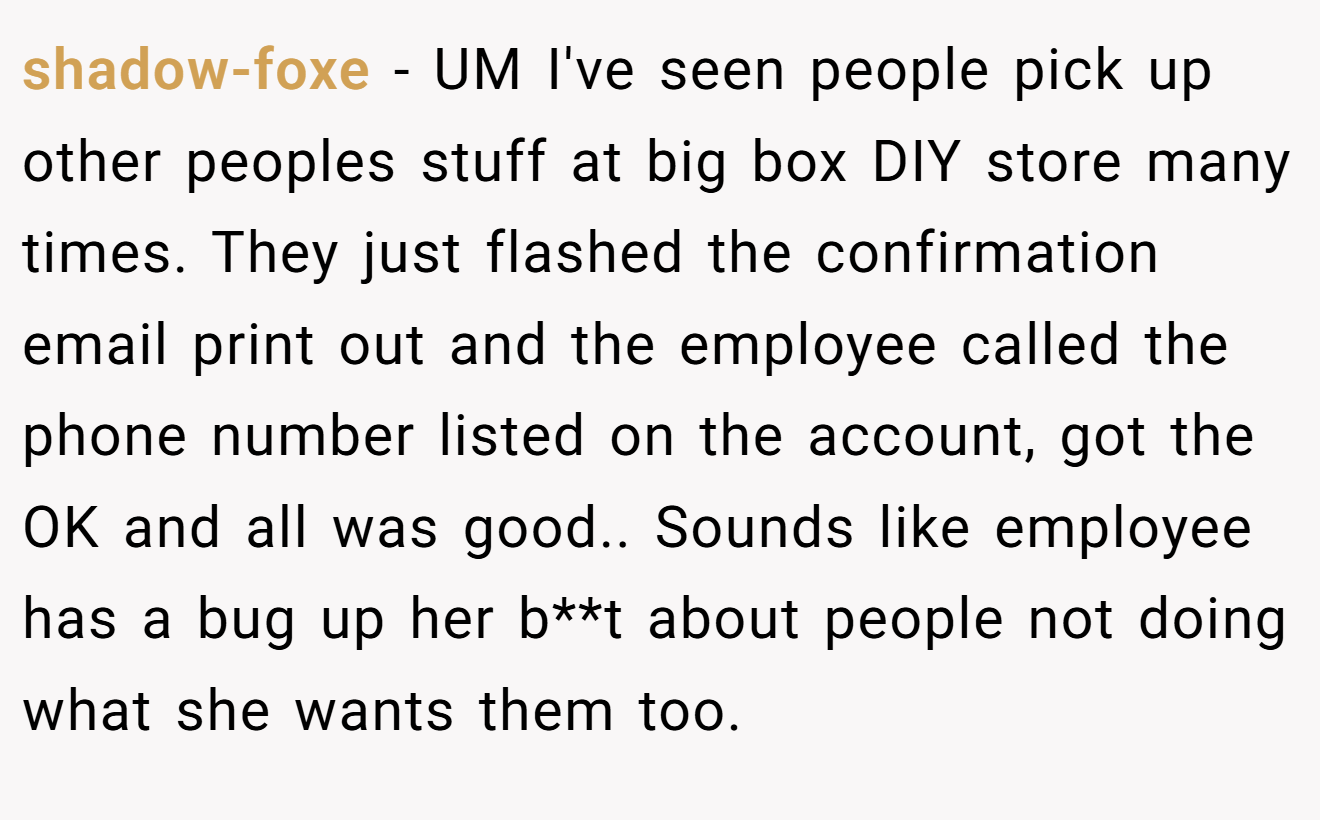 shadow-foxe − UM I've seen people pick up other peoples stuff at big box DIY store many times. They just flashed the confirmation email print out and the employee called the phone number listed on the account, got the OK and all was good.. Sounds like employee has a bug up her b**t about people not doing what she wants them too.