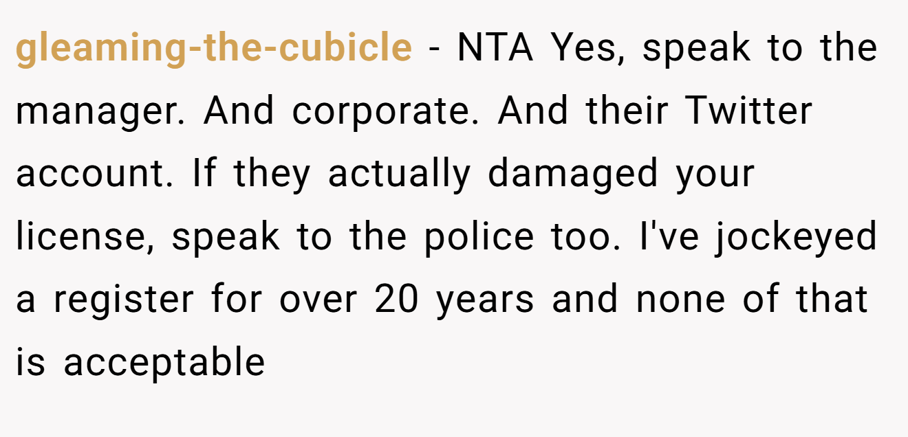 gleaming-the-cubicle − NTA Yes, speak to the manager. And corporate. And their Twitter account. If they actually damaged your license, speak to the police too. I've jockeyed a register for over 20 years and none of that is acceptable