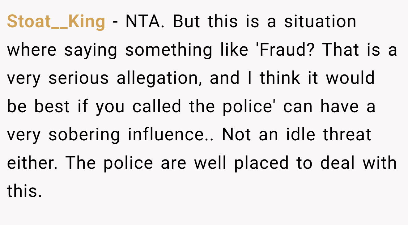 Stoat__King − NTA. But this is a situation where saying something like 'Fraud? That is a very serious allegation, and I think it would be best if you called the police' can have a very sobering influence.. Not an idle threat either. The police are well placed to deal with this.