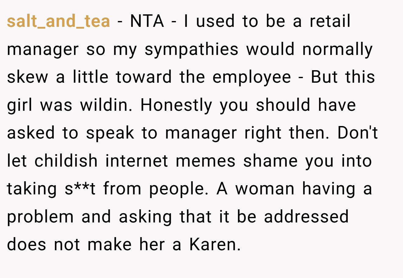 salt_and_tea − NTA - I used to be a retail manager so my sympathies would normally skew a little toward the employee - But this girl was wildin. Honestly you should have asked to speak to manager right then. Don't let childish internet memes shame you into taking s**t from people. A woman having a problem and asking that it be addressed does not make her a Karen.